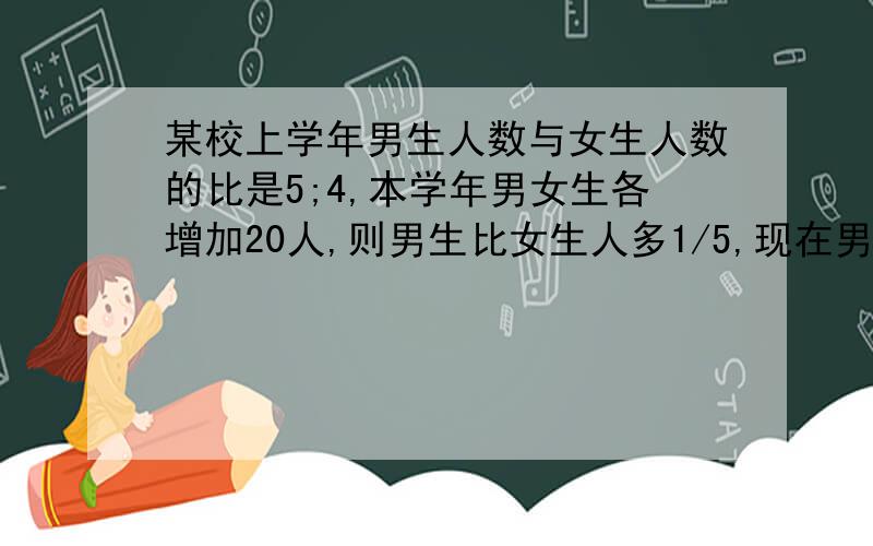 某校上学年男生人数与女生人数的比是5;4,本学年男女生各增加20人,则男生比女生人多1/5,现在男女各多少人