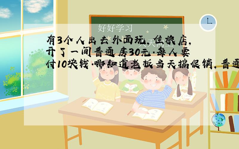 有3个人出去外面玩,住旅店,开了一间普通房30元．每人要付10块钱．哪知道老板当天搞促销,普通房25元,于是让服务员退5