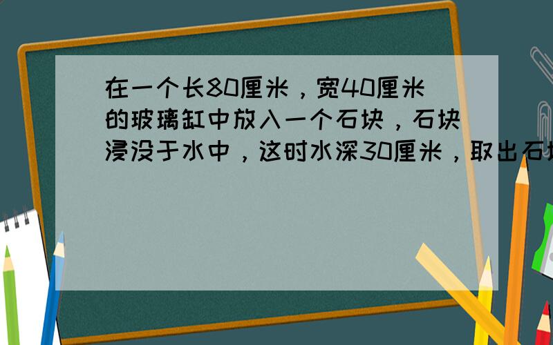 在一个长80厘米，宽40厘米的玻璃缸中放入一个石块，石块浸没于水中，这时水深30厘米，取出石块后水深25厘米，石块的体积