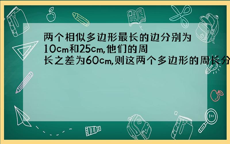 两个相似多边形最长的边分别为10cm和25cm,他们的周长之差为60cm,则这两个多边形的周长分别为?