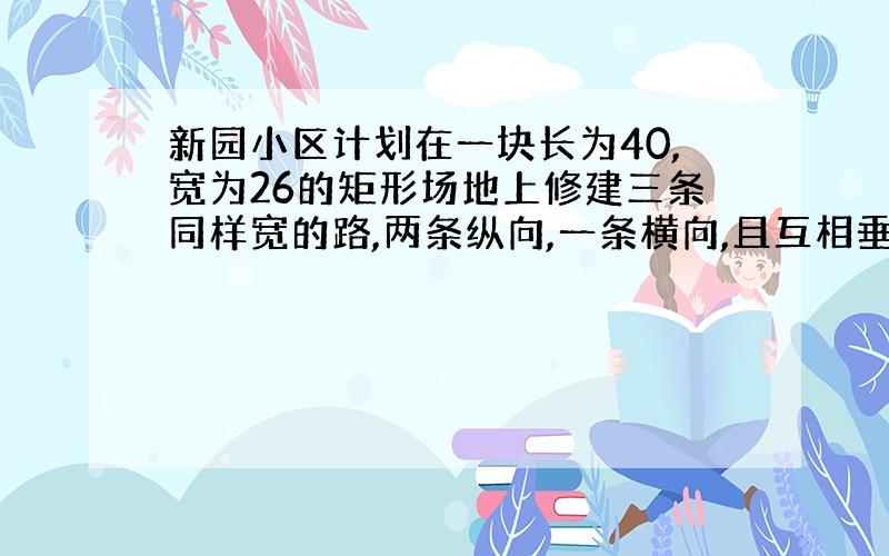 新园小区计划在一块长为40,宽为26的矩形场地上修建三条同样宽的路,两条纵向,一条横向,且互相垂直