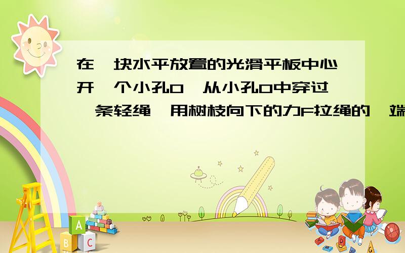 在一块水平放置的光滑平板中心开一个小孔O,从小孔O中穿过一条轻绳,用树枝向下的力F拉绳的一端