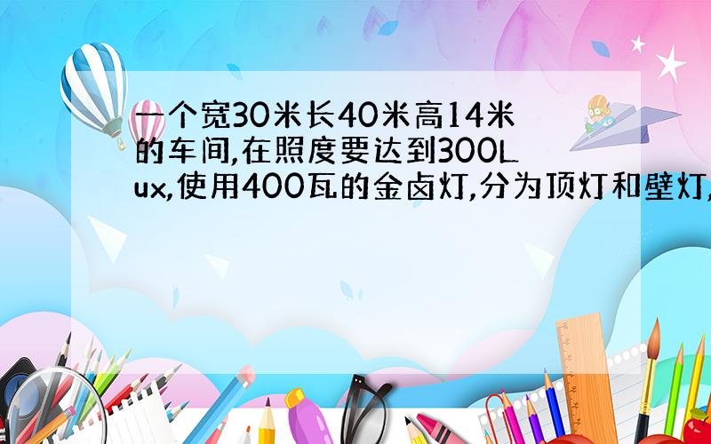 一个宽30米长40米高14米的车间,在照度要达到300Lux,使用400瓦的金卤灯,分为顶灯和壁灯,要多少灯,