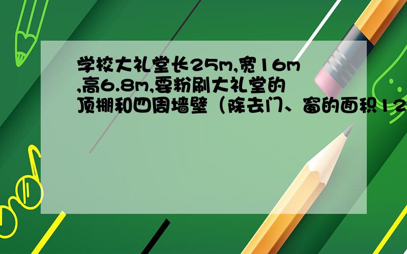 学校大礼堂长25m,宽16m,高6.8m,要粉刷大礼堂的顶棚和四周墙壁（除去门、窗的面积120m²）