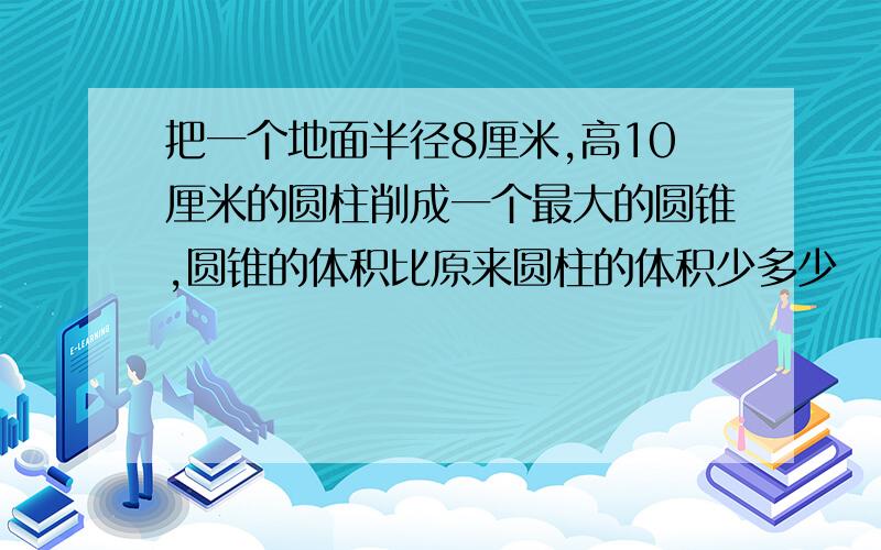 把一个地面半径8厘米,高10厘米的圆柱削成一个最大的圆锥,圆锥的体积比原来圆柱的体积少多少