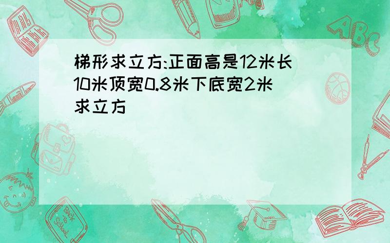 梯形求立方:正面高是12米长10米顶宽0.8米下底宽2米求立方