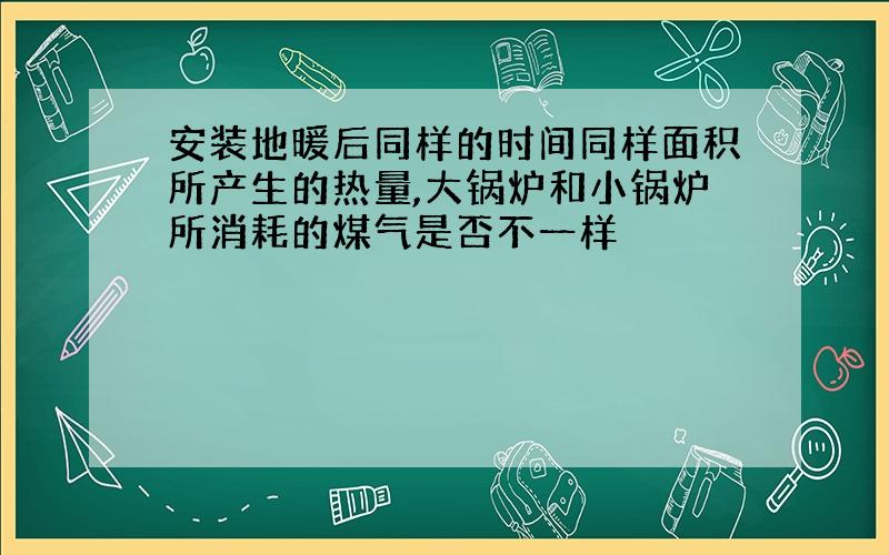 安装地暖后同样的时间同样面积所产生的热量,大锅炉和小锅炉所消耗的煤气是否不一样