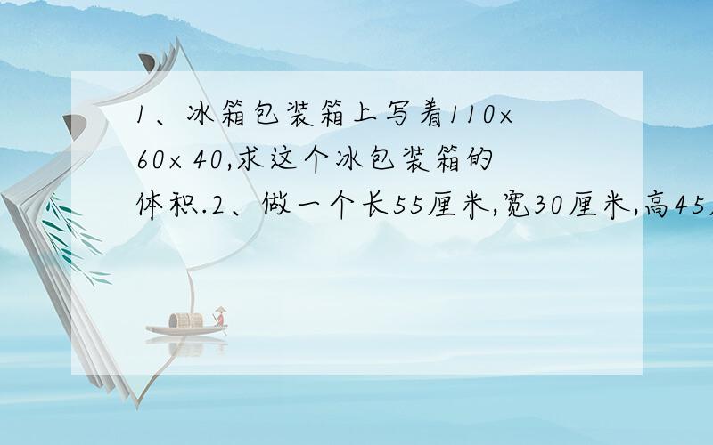 1、冰箱包装箱上写着110×60×40,求这个冰包装箱的体积.2、做一个长55厘米,宽30厘米,高45厘米的金鱼缸,至少