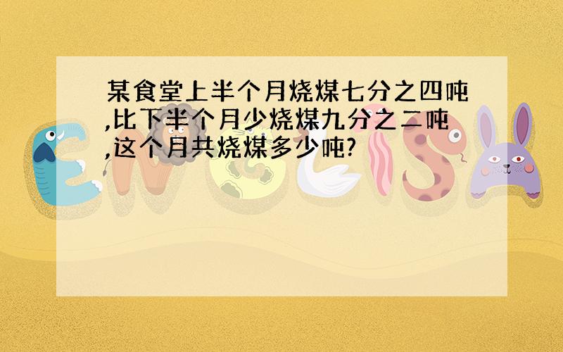 某食堂上半个月烧煤七分之四吨,比下半个月少烧煤九分之二吨,这个月共烧煤多少吨?