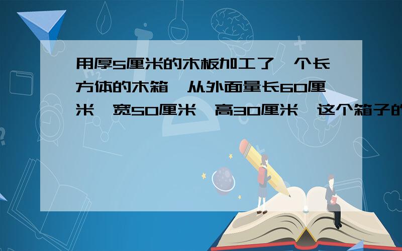 用厚5厘米的木板加工了一个长方体的木箱,从外面量长60厘米,宽50厘米,高30厘米,这个箱子的容积是多少?