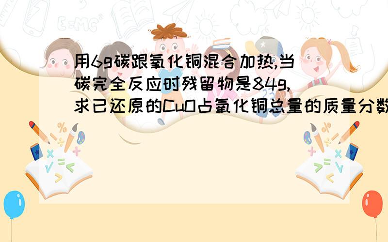 用6g碳跟氧化铜混合加热,当碳完全反应时残留物是84g,求已还原的CuO占氧化铜总量的质量分数