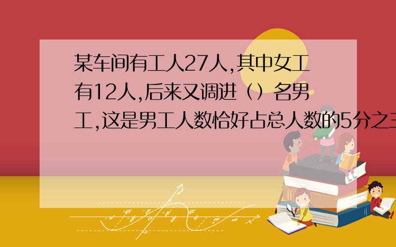 某车间有工人27人,其中女工有12人,后来又调进（）名男工,这是男工人数恰好占总人数的5分之三、