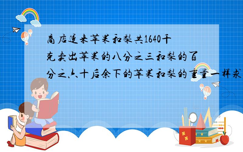 商店运来苹果和梨共1640千克卖出苹果的八分之三和梨的百分之六十后余下的苹果和梨的重量一样求苹果和梨