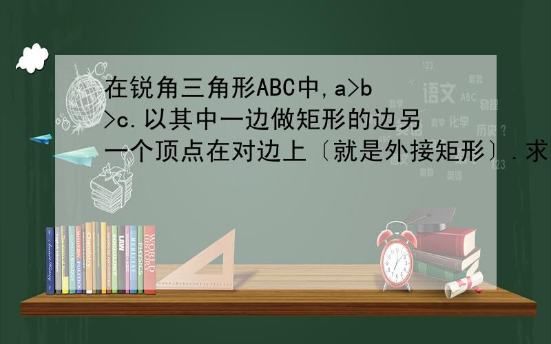 在锐角三角形ABC中,a>b>c.以其中一边做矩形的边另一个顶点在对边上〔就是外接矩形〕.求证以c边为边的外接矩形周长最