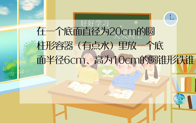 在一个底面直径为20cm的圆柱形容器（有点水）里放一个底面半径6cm、高为10cm的圆锥形铁锥,这时水面刚好与