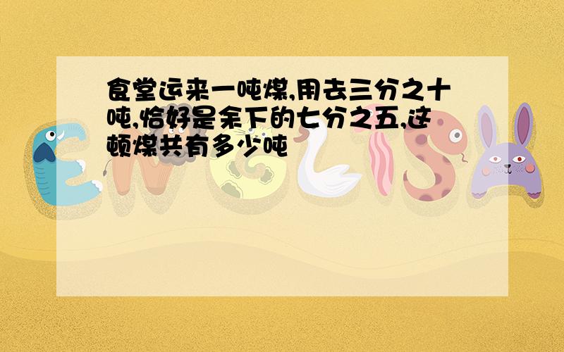 食堂运来一吨煤,用去三分之十吨,恰好是余下的七分之五,这顿煤共有多少吨