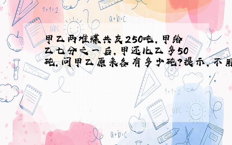 甲乙两堆煤共友250吨,甲给乙七分之一后,甲还比乙多50砘,问甲乙原来各有多少砘?提示,不用列方程的方法.