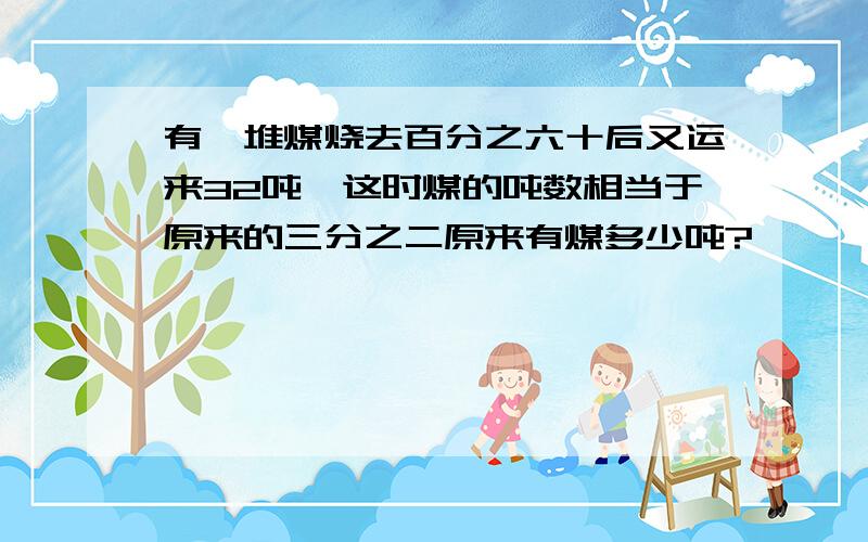 有一堆煤烧去百分之六十后又运来32吨,这时煤的吨数相当于原来的三分之二原来有煤多少吨?