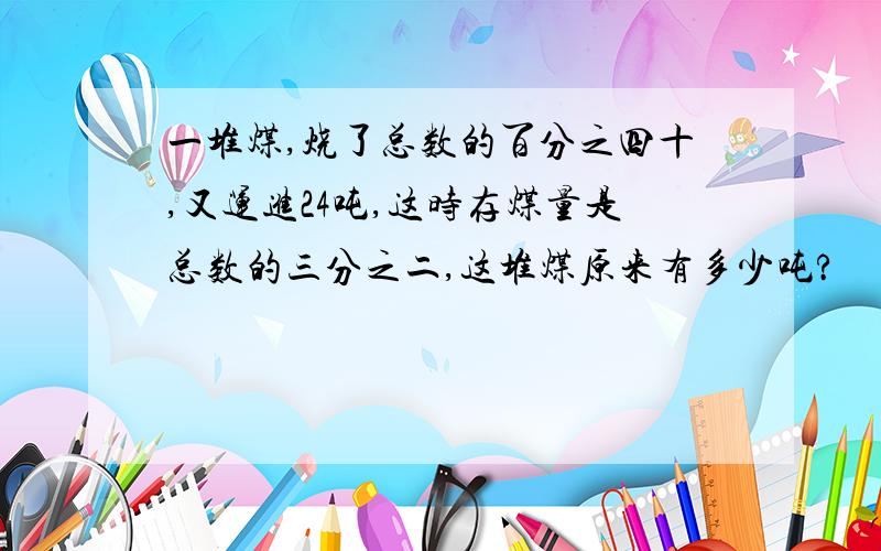 一堆煤,烧了总数的百分之四十,又运进24吨,这时存煤量是总数的三分之二,这堆煤原来有多少吨?