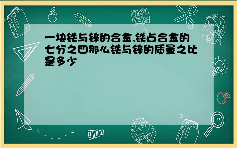 一块铁与锌的合金,铁占合金的七分之四那么铁与锌的质量之比是多少