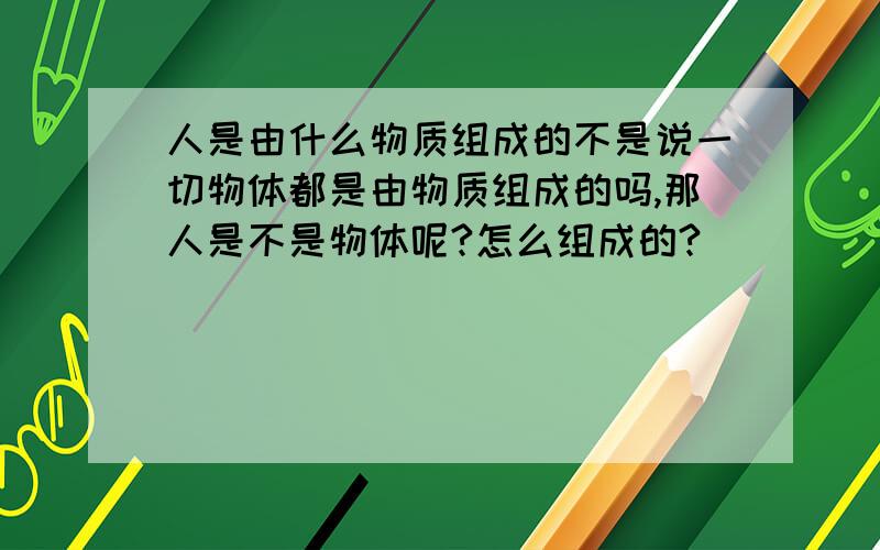 人是由什么物质组成的不是说一切物体都是由物质组成的吗,那人是不是物体呢?怎么组成的?