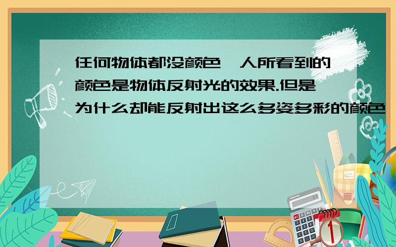 任何物体都没颜色,人所看到的颜色是物体反射光的效果.但是为什么却能反射出这么多姿多彩的颜色