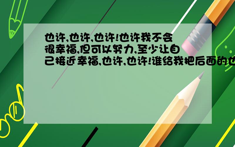 也许,也许,也许!也许我不会很幸福,但可以努力,至少让自己接近幸福,也许,也许!谁给我把后面的也许写出来,