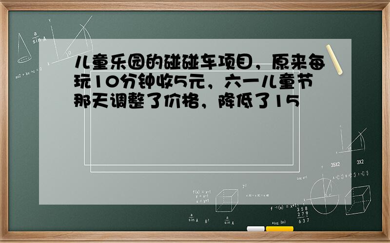 儿童乐园的碰碰车项目，原来每玩10分钟收5元，六一儿童节那天调整了价格，降低了15