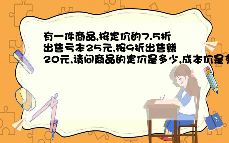 有一件商品,按定价的7.5折出售亏本25元,按9折出售赚20元,请问商品的定价是多少,成本价是多少,求方程