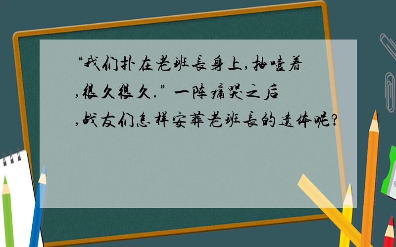 “我们扑在老班长身上,抽噎着,很久很久.” 一阵痛哭之后,战友们怎样安葬老班长的遗体呢?