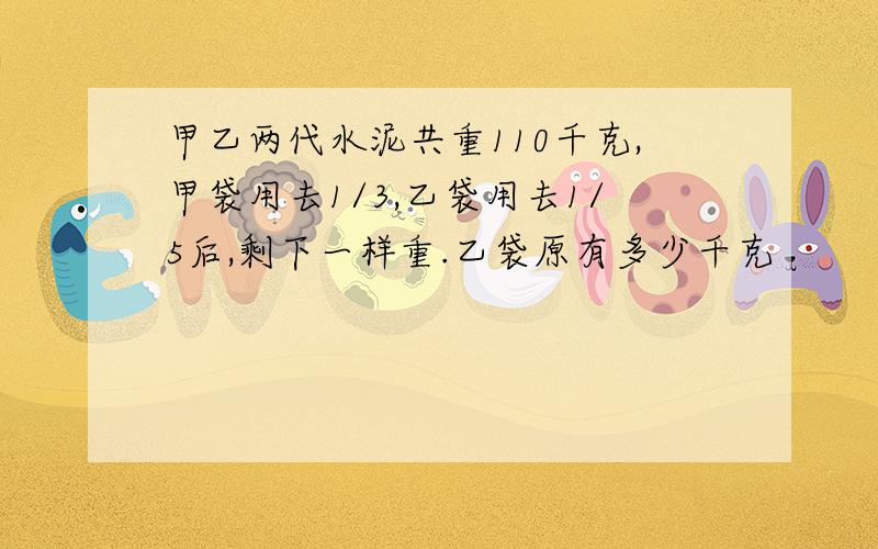 甲乙两代水泥共重110千克,甲袋用去1/3,乙袋用去1/5后,剩下一样重.乙袋原有多少千克