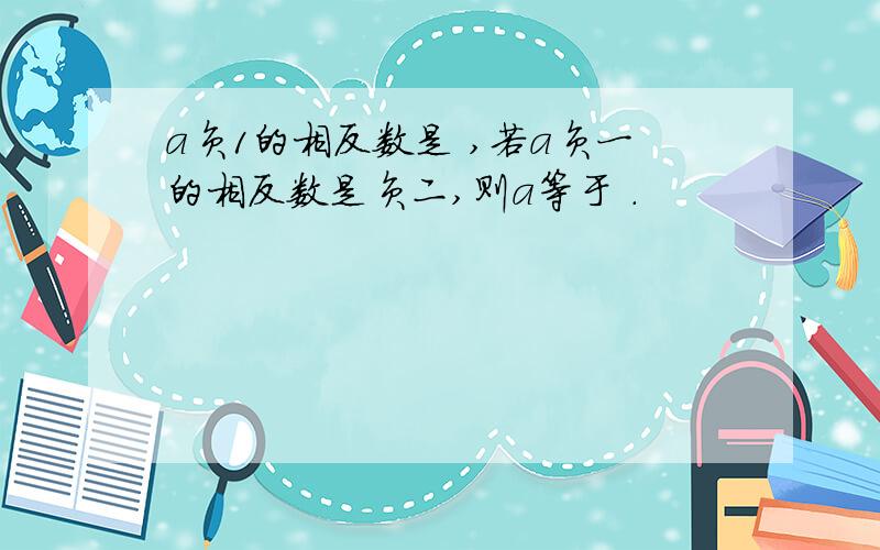 a负1的相反数是 ,若a负一的相反数是负二,则a等于 .