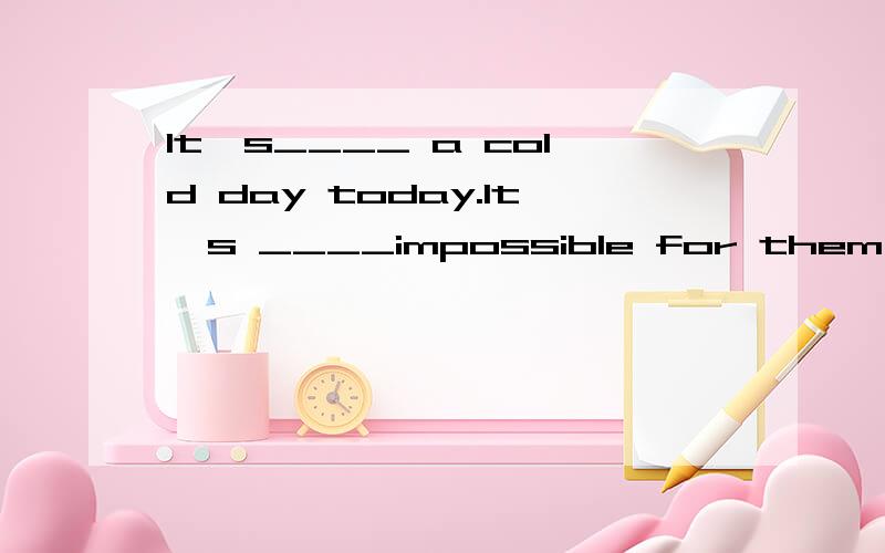 It's____ a cold day today.It's ____impossible for them to go