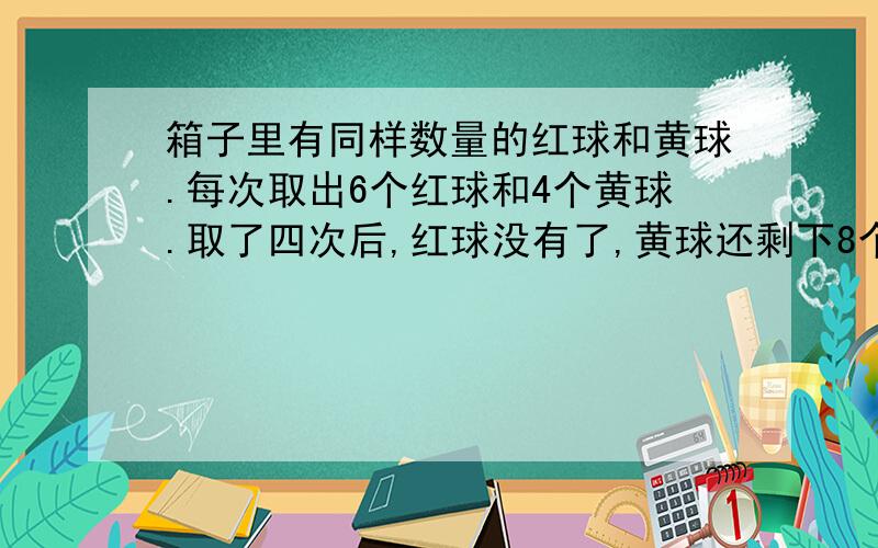 箱子里有同样数量的红球和黄球.每次取出6个红球和4个黄球.取了四次后,红球没有了,黄球还剩下8个.一共