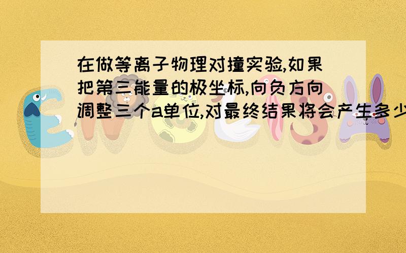 在做等离子物理对撞实验,如果把第三能量的极坐标,向负方向调整三个a单位,对最终结果将会产生多少影响.