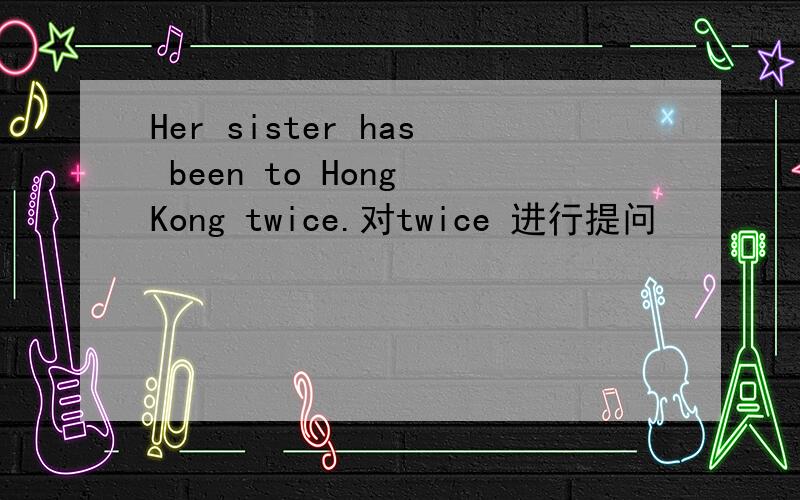 Her sister has been to Hong Kong twice.对twice 进行提问