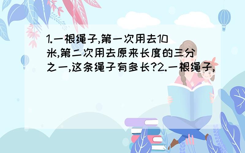 1.一根绳子,第一次用去10米,第二次用去原来长度的三分之一,这条绳子有多长?2.一根绳子,