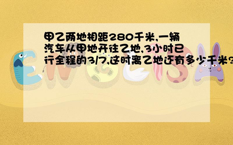 甲乙两地相距280千米,一辆汽车从甲地开往乙地,3小时已行全程的3/7,这时离乙地还有多少千米?