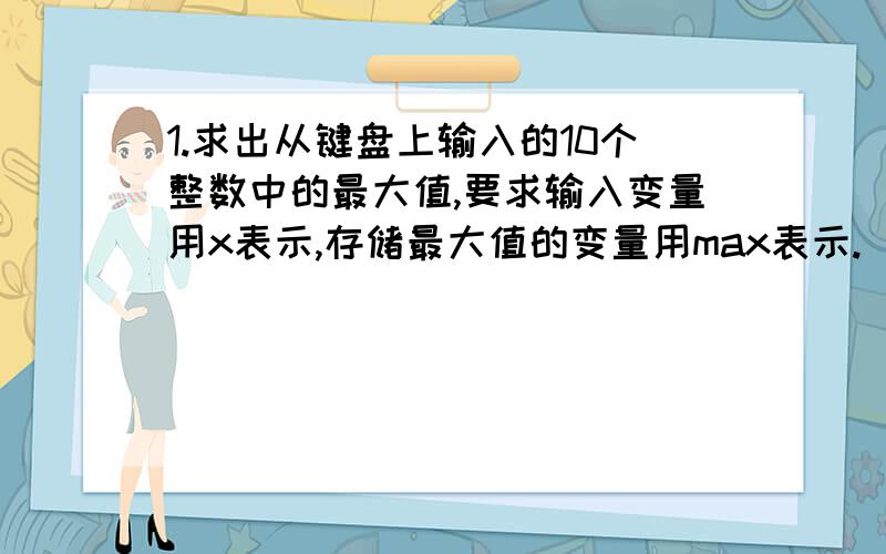 1.求出从键盘上输入的10个整数中的最大值,要求输入变量用x表示,存储最大值的变量用max表示.