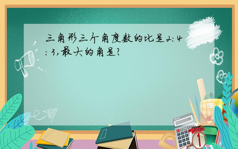 三角形三个角度数的比是2:4:3,最大的角是?