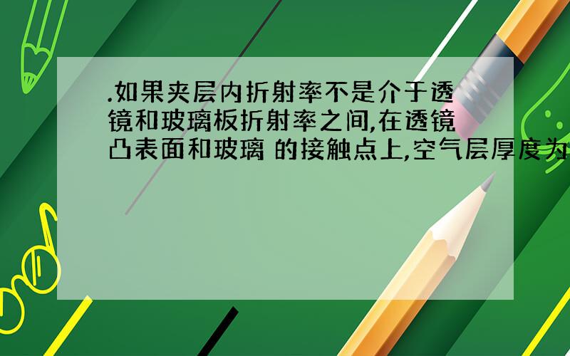 .如果夹层内折射率不是介于透镜和玻璃板折射率之间,在透镜凸表面和玻璃 的接触点上,空气层厚度为0,两反射光的光程差为λ/