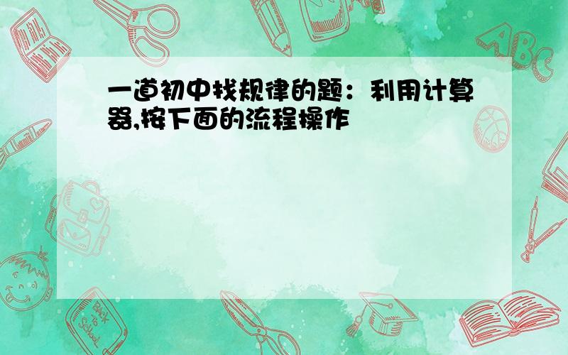 一道初中找规律的题：利用计算器,按下面的流程操作