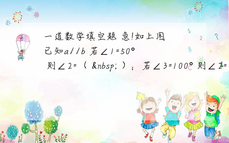 一道数学填空题 急!如上图 已知a//b 若∠1=50° 则∠2=（   ）；若∠3=100° 则∠2=（ &