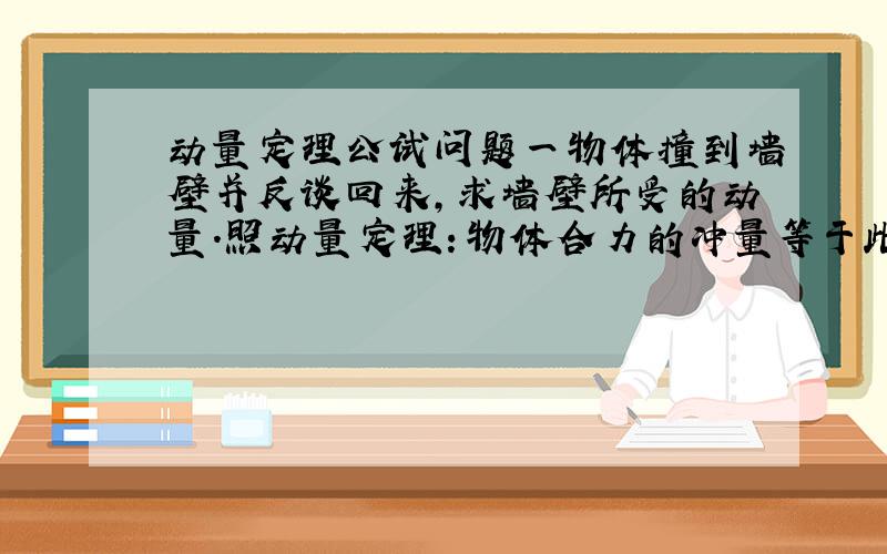 动量定理公试问题一物体撞到墙壁并反谈回来,求墙壁所受的动量.照动量定理：物体合力的冲量等于此物体动量的变化量,那此题的墙