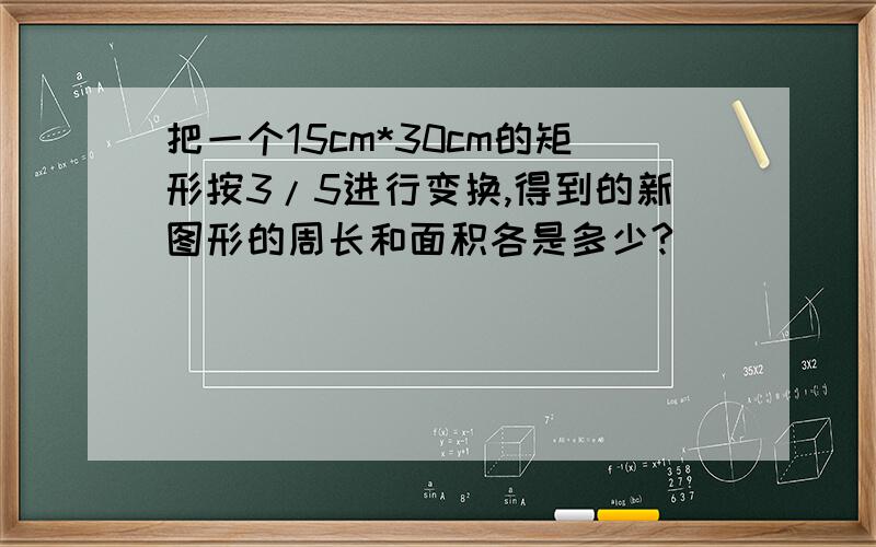 把一个15cm*30cm的矩形按3/5进行变换,得到的新图形的周长和面积各是多少?