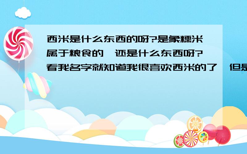 西米是什么东西的呀?是象糯米属于粮食的,还是什么东西呀?看我名字就知道我很喜欢西米的了,但是不知道到底是什么东东啊~