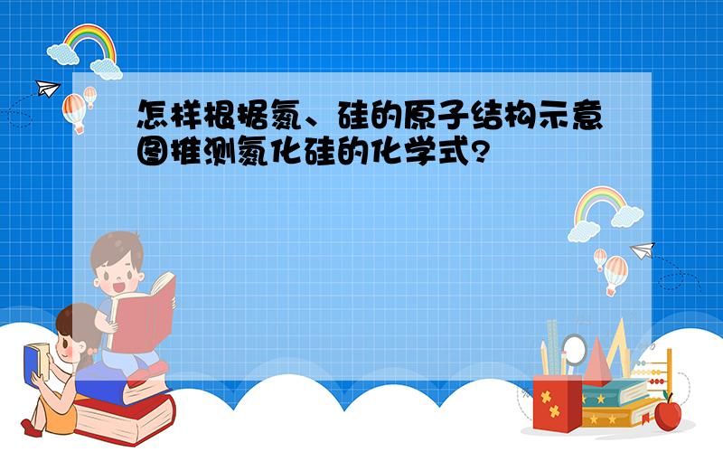 怎样根据氮、硅的原子结构示意图推测氮化硅的化学式?