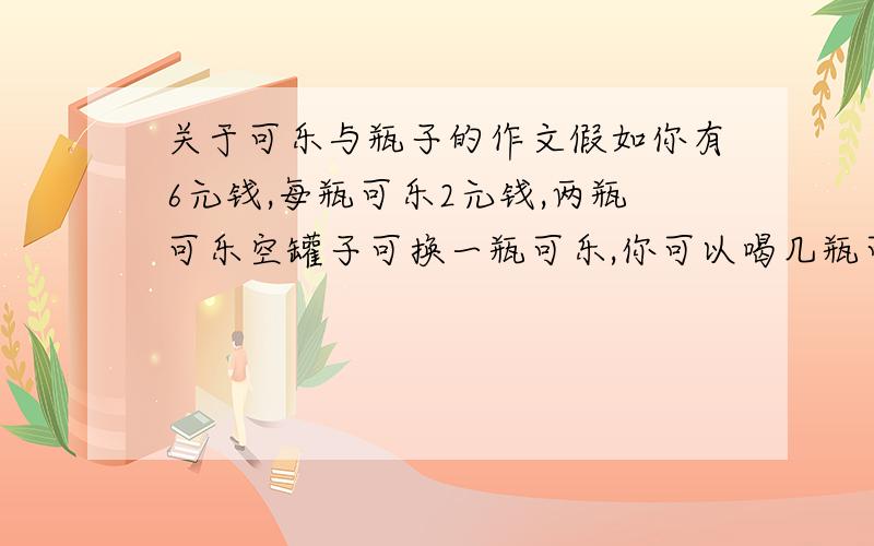 关于可乐与瓶子的作文假如你有6元钱,每瓶可乐2元钱,两瓶可乐空罐子可换一瓶可乐,你可以喝几瓶可乐?很多人说是5瓶可乐,剩