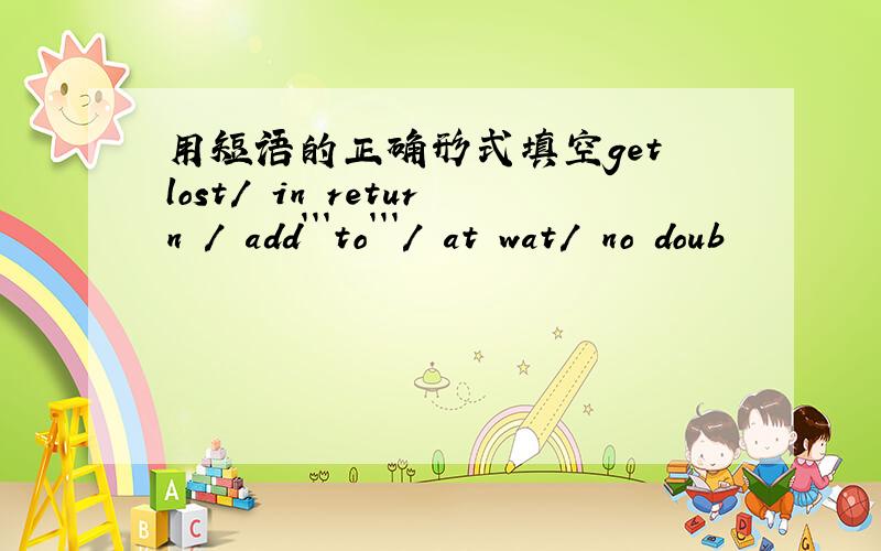 用短语的正确形式填空get lost/ in return / add```to```/ at wat/ no doub