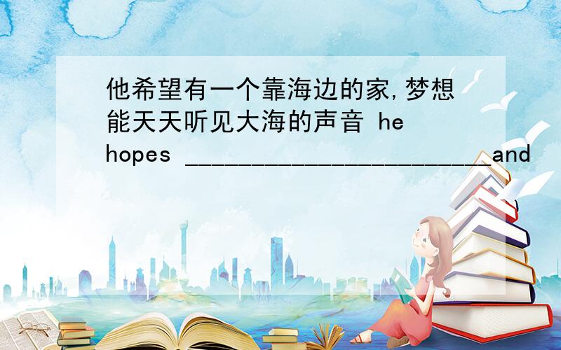 他希望有一个靠海边的家,梦想能天天听见大海的声音 he hopes _______________________and